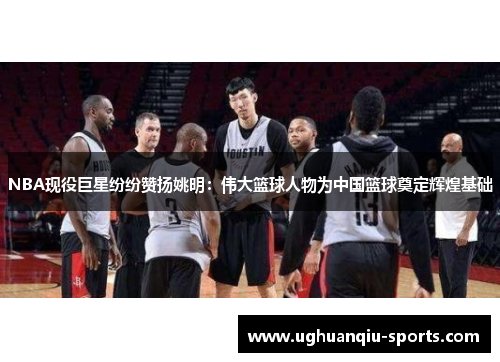 NBA现役巨星纷纷赞扬姚明：伟大篮球人物为中国篮球奠定辉煌基础